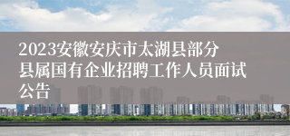 2023安徽安庆市太湖县部分县属国有企业招聘工作人员面试公告