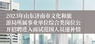 2023年山东济南市文化和旅游局所属事业单位综合类岗位公开招聘进入面试范围人员递补情况公告