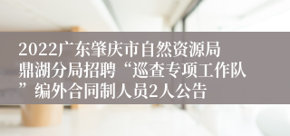 2022广东肇庆市自然资源局鼎湖分局招聘“巡查专项工作队”编外合同制人员2人公告