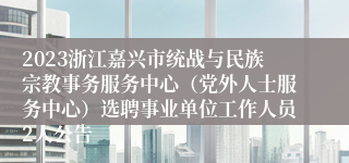 2023浙江嘉兴市统战与民族宗教事务服务中心（党外人士服务中心）选聘事业单位工作人员2人公告