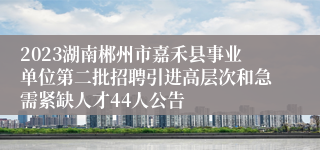 2023湖南郴州市嘉禾县事业单位第二批招聘引进高层次和急需紧缺人才44人公告