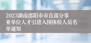 2023湖南邵阳市市直部分事业单位人才引进入围体检人员名单通知