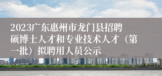 2023广东惠州市龙门县招聘硕博士人才和专业技术人才（第一批）拟聘用人员公示