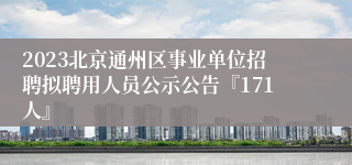 2023北京通州区事业单位招聘拟聘用人员公示公告『171人』