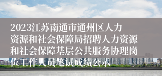 2023江苏南通市通州区人力资源和社会保障局招聘人力资源和社会保障基层公共服务协理岗位工作人员笔试成绩公示