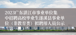 2023广东湛江市事业单位集中招聘高校毕业生遂溪县事业单位（非教育类）拟聘用人员公示（第一批）