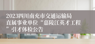 2023四川南充市交通运输局直属事业单位“嘉陵江英才工程”引才体检公告