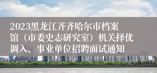 2023黑龙江齐齐哈尔市档案馆（市委史志研究室）机关择优调入、事业单位招聘面试通知