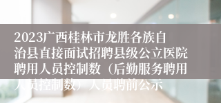 2023广西桂林市龙胜各族自治县直接面试招聘县级公立医院聘用人员控制数（后勤服务聘用人员控制数）人员聘前公示