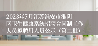 2023年7月江苏淮安市淮阴区卫生健康系统招聘合同制工作人员拟聘用人员公示（第二批）