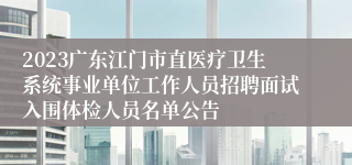 2023广东江门市直医疗卫生系统事业单位工作人员招聘面试入围体检人员名单公告