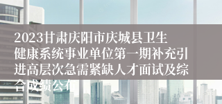 2023甘肃庆阳市庆城县卫生健康系统事业单位第一期补充引进高层次急需紧缺人才面试及综合成绩公布