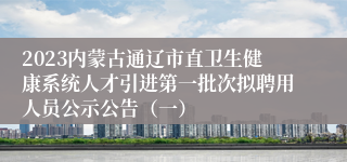 2023内蒙古通辽市直卫生健康系统人才引进第一批次拟聘用人员公示公告（一）