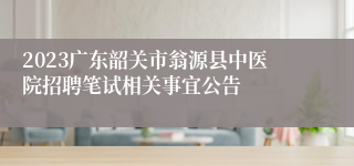 2023广东韶关市翁源县中医院招聘笔试相关事宜公告