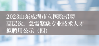 2023山东威海市立医院招聘高层次、急需紧缺专业技术人才拟聘用公示（四）