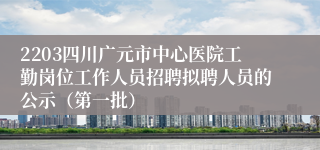 2203四川广元市中心医院工勤岗位工作人员招聘拟聘人员的公示（第一批）