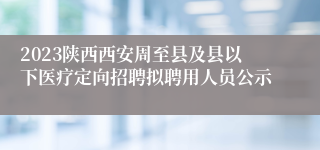 2023陕西西安周至县及县以下医疗定向招聘拟聘用人员公示