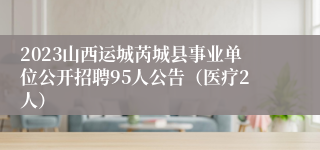 2023山西运城芮城县事业单位公开招聘95人公告（医疗2人）