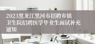 2023黑龙江黑河市招聘乡镇卫生院招聘医学毕业生面试补充通知