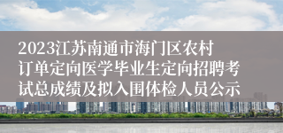 2023江苏南通市海门区农村订单定向医学毕业生定向招聘考试总成绩及拟入围体检人员公示