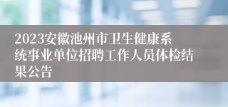 2023安徽池州市卫生健康系统事业单位招聘工作人员体检结果公告