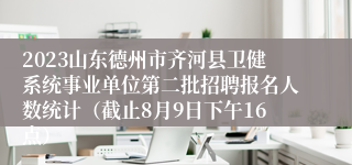 2023山东德州市齐河县卫健系统事业单位第二批招聘报名人数统计（截止8月9日下午16点）