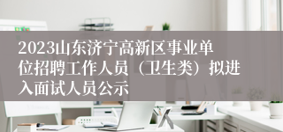 2023山东济宁高新区事业单位招聘工作人员（卫生类）拟进入面试人员公示