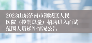 2023山东济南市钢城区人民医院（控制总量）招聘进入面试范围人员递补情况公告