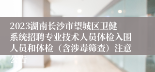 2023湖南长沙市望城区卫健系统招聘专业技术人员体检入围人员和体检（含涉毒筛查）注意公告