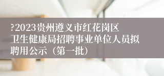 ?2023贵州遵义市红花岗区卫生健康局招聘事业单位人员拟聘用公示（第一批）