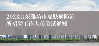 2023山东潍坊市皮肤病防治所招聘工作人员笔试通知