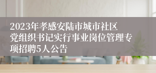 2023年孝感安陆市城市社区党组织书记实行事业岗位管理专项招聘5人公告