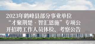 2023年鹤峰县部分事业单位“才聚荆楚•智汇恩施”专项公开招聘工作人员体检、考察公告