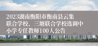 2023湖南衡阳市衡南县云集联合学校、三塘联合学校选调中小学专任教师100人公告