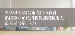 2023山东烟台市龙口市教育系统事业单位招聘教师拟聘用人员公示（第一批）