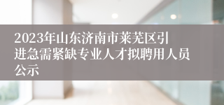 2023年山东济南市莱芜区引进急需紧缺专业人才拟聘用人员公示