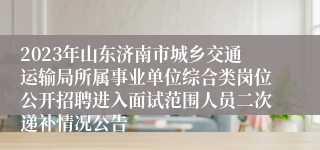 2023年山东济南市城乡交通运输局所属事业单位综合类岗位公开招聘进入面试范围人员二次递补情况公告 