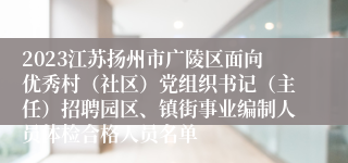 2023江苏扬州市广陵区面向优秀村（社区）党组织书记（主任）招聘园区、镇街事业编制人员体检合格人员名单