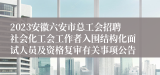 2023安徽六安市总工会招聘社会化工会工作者入围结构化面试人员及资格复审有关事项公告