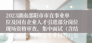 2023湖南邵阳市市直事业单位及国有企业人才引进部分岗位现场资格审查、集中面试（含结构化面试、写作、专业问答）公告