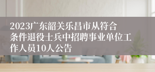 2023广东韶关乐昌市从符合条件退役士兵中招聘事业单位工作人员10人公告