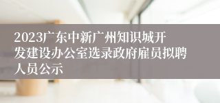 2023广东中新广州知识城开发建设办公室选录政府雇员拟聘人员公示