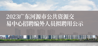 2023广东河源市公共资源交易中心招聘编外人员拟聘用公示