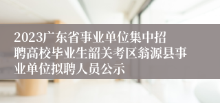 2023广东省事业单位集中招聘高校毕业生韶关考区翁源县事业单位拟聘人员公示