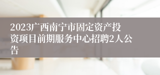 2023广西南宁市固定资产投资项目前期服务中心招聘2人公告