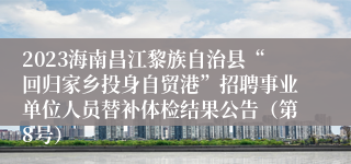 2023海南昌江黎族自治县“回归家乡投身自贸港”招聘事业单位人员替补体检结果公告（第8号）