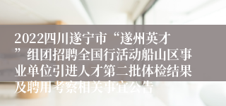2022四川遂宁市“遂州英才”组团招聘全国行活动船山区事业单位引进人才第二批体检结果及聘用考察相关事宜公告