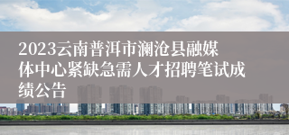 2023云南普洱市澜沧县融媒体中心紧缺急需人才招聘笔试成绩公告