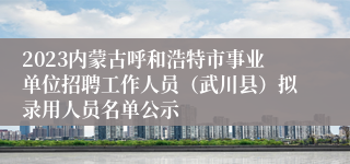 2023内蒙古呼和浩特市事业单位招聘工作人员（武川县）拟录用人员名单公示