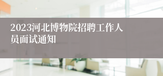 2023河北博物院招聘工作人员面试通知